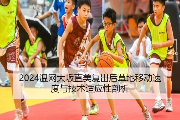 2024温网大坂直美复出后草地移动速度与技术适应性剖析